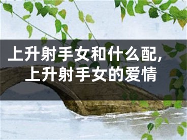 上升射手女和什么配,上升射手女的爱情