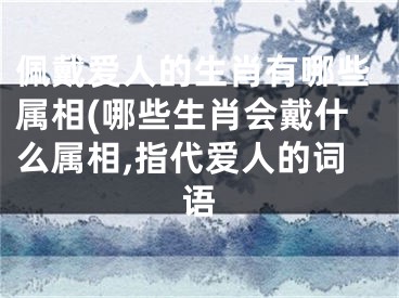 佩戴爱人的生肖有哪些属相(哪些生肖会戴什么属相,指代爱人的词语
