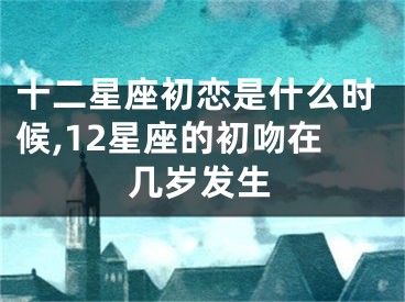 十二星座初恋是什么时候,12星座的初吻在几岁发生