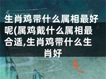 生肖鸡带什么属相最好呢(属鸡戴什么属相最合适,生肖鸡带什么生肖好