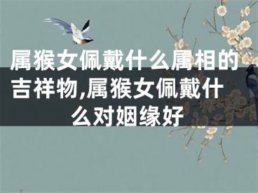 属猴女佩戴什么属相的吉祥物,属猴女佩戴什么对姻缘好
