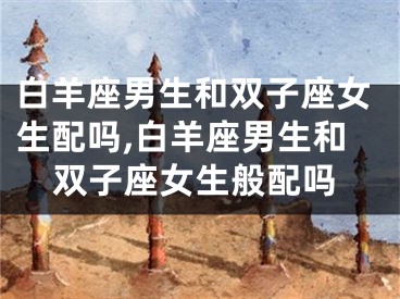 白羊座男生和双子座女生配吗,白羊座男生和双子座女生般配吗
