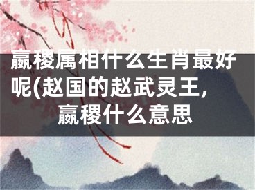 嬴稷属相什么生肖最好呢(赵国的赵武灵王,嬴稷什么意思