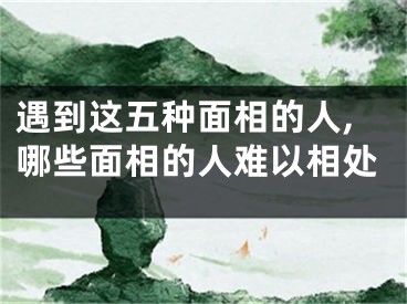 遇到这五种面相的人,哪些面相的人难以相处