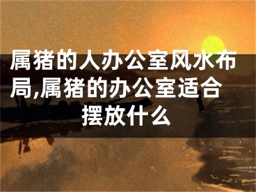 属猪的人办公室风水布局,属猪的办公室适合摆放什么