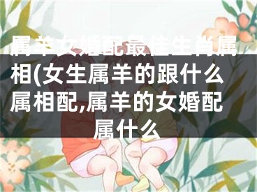 属羊女婚配最佳生肖属相(女生属羊的跟什么属相配,属羊的女婚配属什么