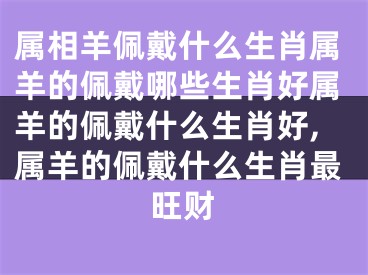 属相羊佩戴什么生肖属羊的佩戴哪些生肖好属羊的佩戴什么生肖好,属羊的佩戴什么生肖最旺财