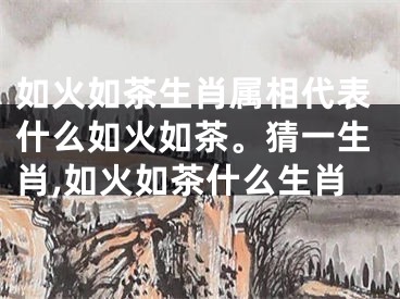 如火如茶生肖属相代表什么如火如茶。猜一生肖,如火如茶什么生肖