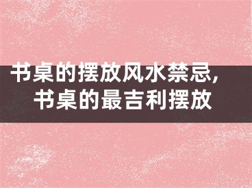 书桌的摆放风水禁忌,书桌的最吉利摆放