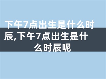下午7点出生是什么时辰,下午7点出生是什么时辰呢