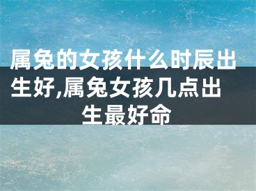 属兔的女孩什么时辰出生好,属兔女孩几点出生最好命