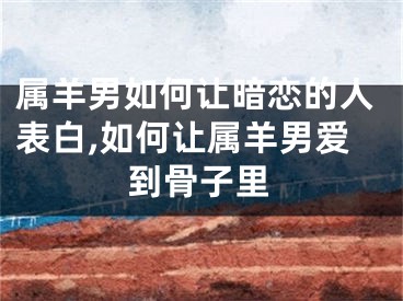 属羊男如何让暗恋的人表白,如何让属羊男爱到骨子里