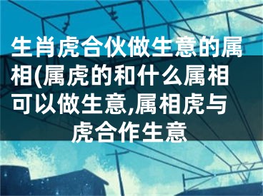 生肖虎合伙做生意的属相(属虎的和什么属相可以做生意,属相虎与虎合作生意