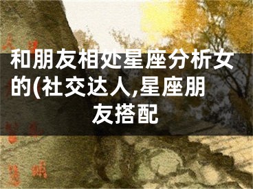 和朋友相处星座分析女的(社交达人,星座朋友搭配
