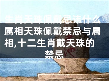 生肖天珠佩戴忌讳什么属相天珠佩戴禁忌与属相,十二生肖戴天珠的禁忌