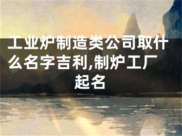 工业炉制造类公司取什么名字吉利,制炉工厂起名
