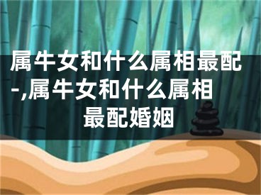属牛女和什么属相最配-,属牛女和什么属相最配婚姻