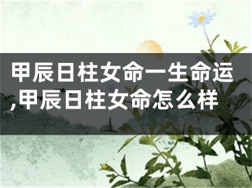 甲辰日柱女命一生命运,甲辰日柱女命怎么样