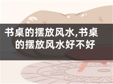 书桌的摆放风水,书桌的摆放风水好不好