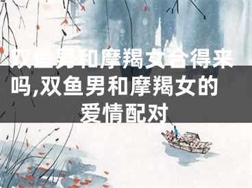 双鱼男和摩羯女合得来吗,双鱼男和摩羯女的爱情配对