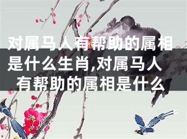 对属马人有帮助的属相是什么生肖,对属马人有帮助的属相是什么