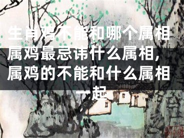 生肖鸡不能和哪个属相属鸡最忌讳什么属相,属鸡的不能和什么属相一起