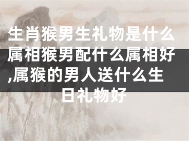 生肖猴男生礼物是什么属相猴男配什么属相好,属猴的男人送什么生日礼物好