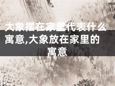 大象摆在家里代表什么寓意,大象放在家里的寓意