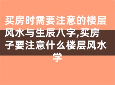 买房时需要注意的楼层风水与生辰八字,买房子要注意什么楼层风水学