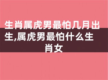 生肖属虎男最怕几月出生,属虎男最怕什么生肖女