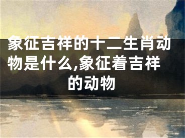 象征吉祥的十二生肖动物是什么,象征着吉祥的动物