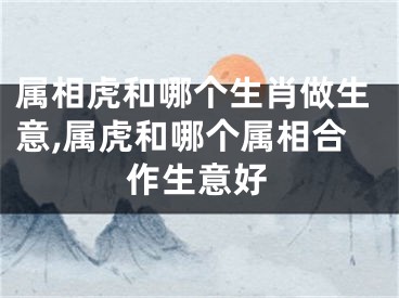 属相虎和哪个生肖做生意,属虎和哪个属相合作生意好