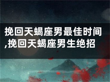 挽回天蝎座男最佳时间,挽回天蝎座男生绝招
