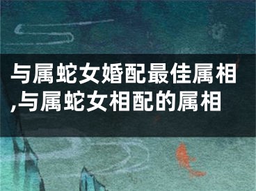 与属蛇女婚配最佳属相,与属蛇女相配的属相
