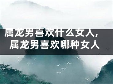 属龙男喜欢什么女人,属龙男喜欢哪种女人