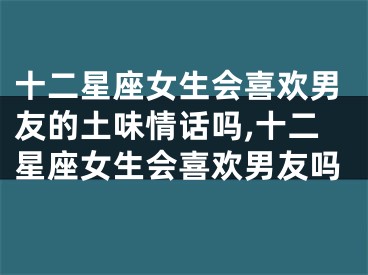 十二星座女生会喜欢男友的土味情话吗,十二星座女生会喜欢男友吗