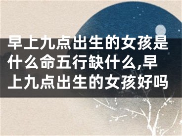 早上九点出生的女孩是什么命五行缺什么,早上九点出生的女孩好吗