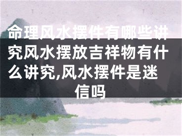 命理风水摆件有哪些讲究风水摆放吉祥物有什么讲究,风水摆件是迷信吗