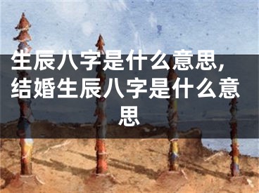 生辰八字是什么意思,结婚生辰八字是什么意思