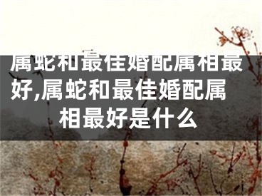 属蛇和最佳婚配属相最好,属蛇和最佳婚配属相最好是什么