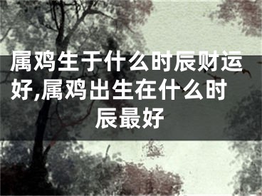 属鸡生于什么时辰财运好,属鸡出生在什么时辰最好