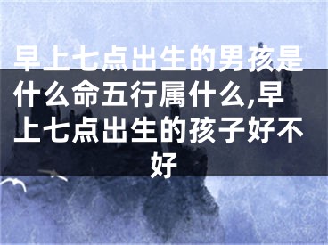 早上七点出生的男孩是什么命五行属什么,早上七点出生的孩子好不好