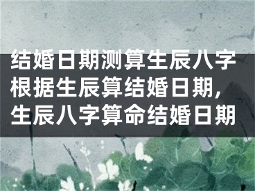 结婚日期测算生辰八字根据生辰算结婚日期,生辰八字算命结婚日期