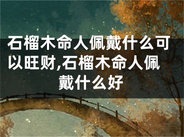 石榴木命人佩戴什么可以旺财,石榴木命人佩戴什么好