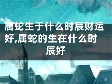 属蛇生于什么时辰财运好,属蛇的生在什么时辰好