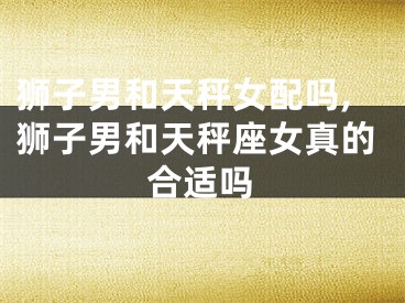狮子男和天秤女配吗,狮子男和天秤座女真的合适吗