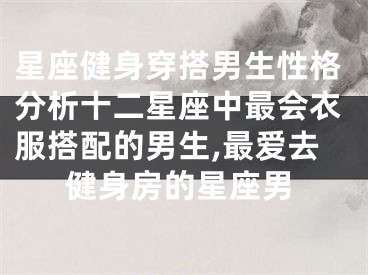 星座健身穿搭男生性格分析十二星座中最会衣服搭配的男生,最爱去健身房的星座男
