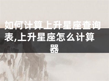 如何计算上升星座查询表,上升星座怎么计算器