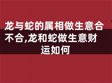 龙与蛇的属相做生意合不合,龙和蛇做生意财运如何