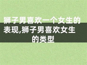 狮子男喜欢一个女生的表现,狮子男喜欢女生的类型